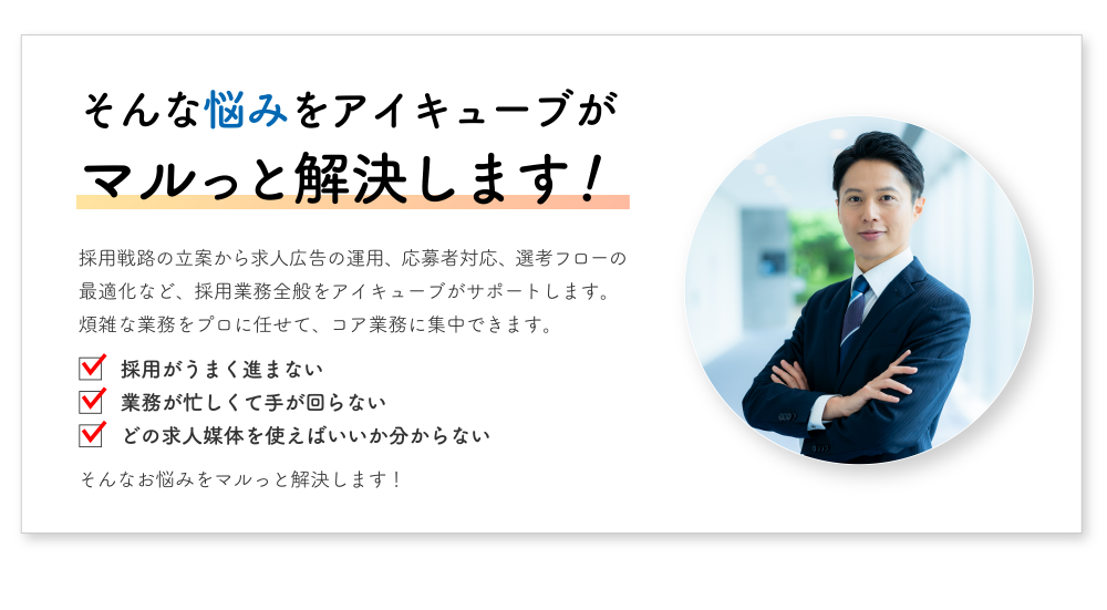 採用戦路の立案から求人広告の運用、応募者対応、選考フローの最適化など、採用業務全般をアイキューブがサポートします。煩雑な業務をプロに任せて、コア業務に集中できます。